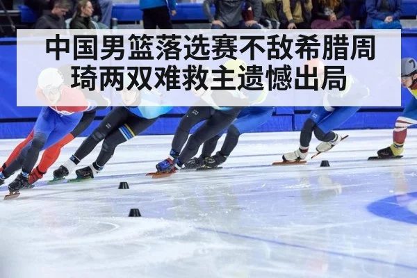 中国男篮落选赛不敌希腊周琦两双难救主遗憾出局