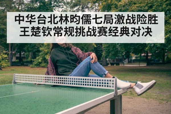 中华台北林昀儒七局激战险胜王楚钦常规挑战赛经典对决